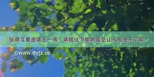 张萌又要邀请王一博？萌姐这个撒娇真是让人拒绝不了啊！