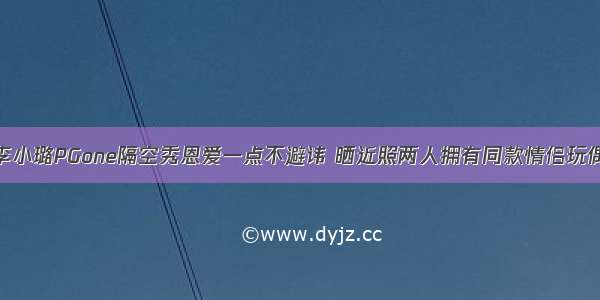 李小璐PGone隔空秀恩爱一点不避讳 晒近照两人拥有同款情侣玩偶