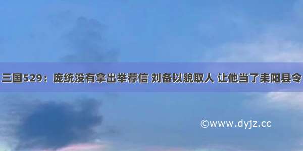 三国529：庞统没有拿出举荐信 刘备以貌取人 让他当了耒阳县令