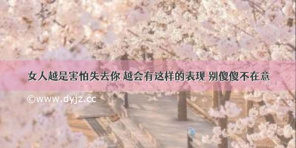 女人越是害怕失去你 越会有这样的表现 别傻傻不在意