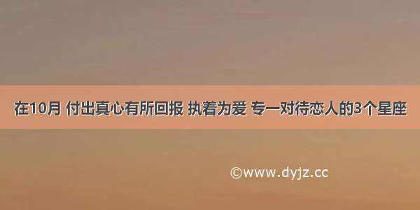 在10月 付出真心有所回报 执着为爱 专一对待恋人的3个星座