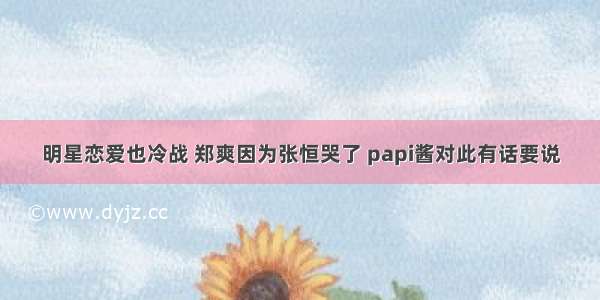 明星恋爱也冷战 郑爽因为张恒哭了 papi酱对此有话要说