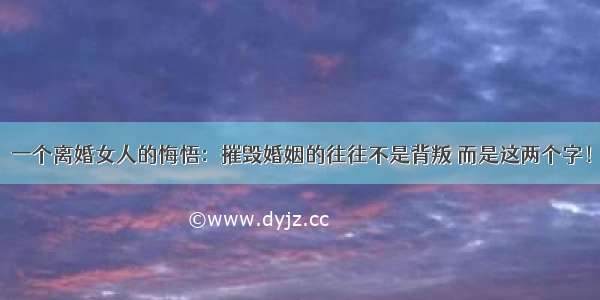 一个离婚女人的悔悟：摧毁婚姻的往往不是背叛 而是这两个字！