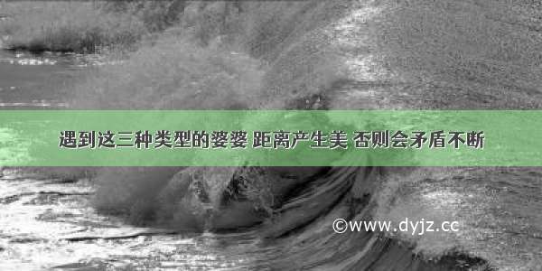 遇到这三种类型的婆婆 距离产生美 否则会矛盾不断