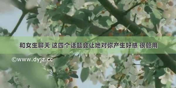 和女生聊天 这四个话题会让她对你产生好感 很管用