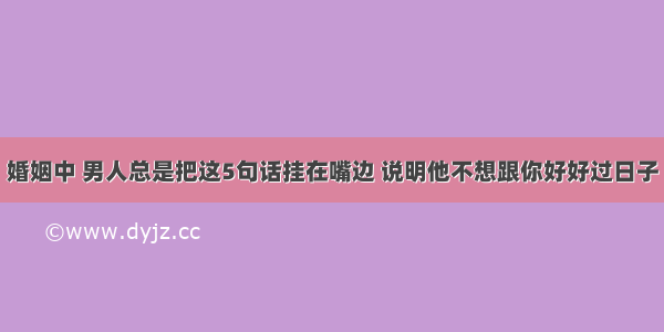 婚姻中 男人总是把这5句话挂在嘴边 说明他不想跟你好好过日子