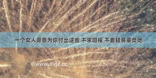 一个女人愿意为你付出这些 不求回报 不要轻易辜负她