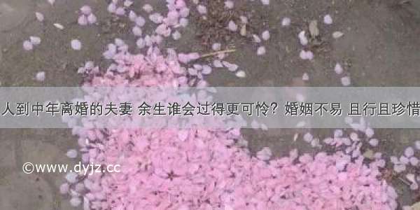 人到中年离婚的夫妻 余生谁会过得更可怜？婚姻不易 且行且珍惜