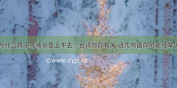 为什么孩子成绩总是上不去？也许与你有关 这几句话你可能经常说