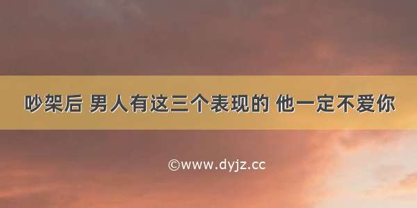 吵架后 男人有这三个表现的 他一定不爱你