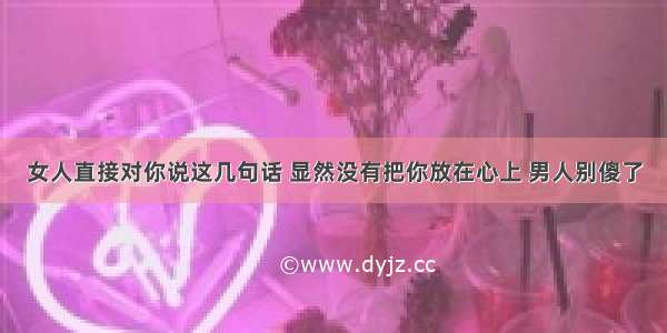 女人直接对你说这几句话 显然没有把你放在心上 男人别傻了