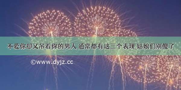 不爱你却又吊着你的男人 通常都有这三个表现 姑娘们别傻了