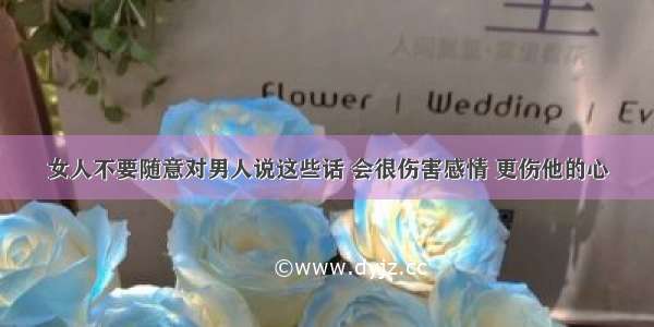 女人不要随意对男人说这些话 会很伤害感情 更伤他的心