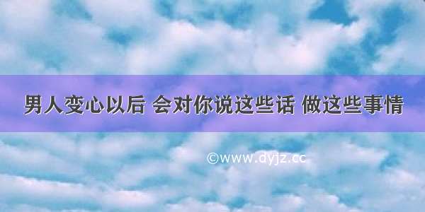 男人变心以后 会对你说这些话 做这些事情