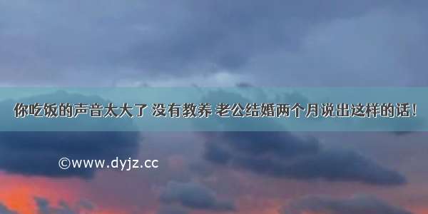 你吃饭的声音太大了 没有教养 老公结婚两个月说出这样的话！