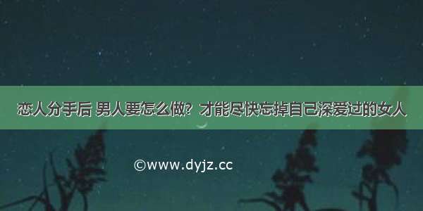 恋人分手后 男人要怎么做？才能尽快忘掉自己深爱过的女人