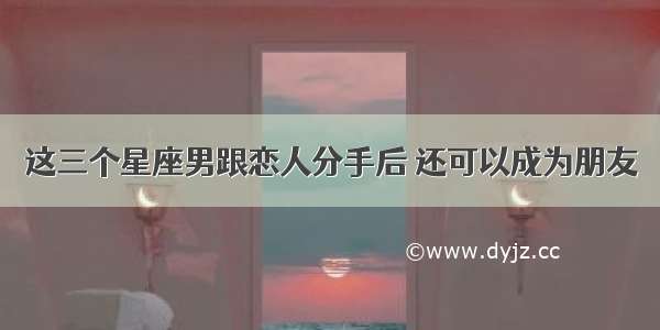 这三个星座男跟恋人分手后 还可以成为朋友