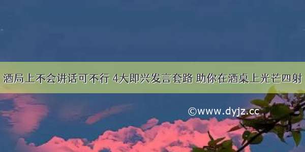 酒局上不会讲话可不行 4大即兴发言套路 助你在酒桌上光芒四射