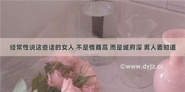 经常性说这些话的女人 不是情商高 而是城府深 男人要知道