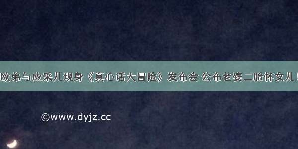 欧弟与应采儿现身《真心话大冒险》发布会 公布老婆二胎怀女儿！