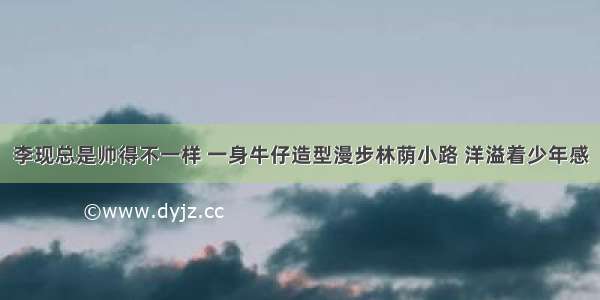 李现总是帅得不一样 一身牛仔造型漫步林荫小路 洋溢着少年感