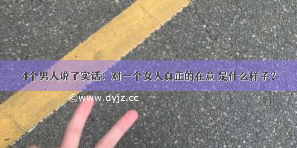 4个男人说了实话：对一个女人真正的在意 是什么样子？