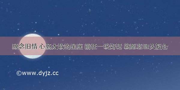 顾念旧情 心肠太软的星座 前任一说好话 就愿意回头复合