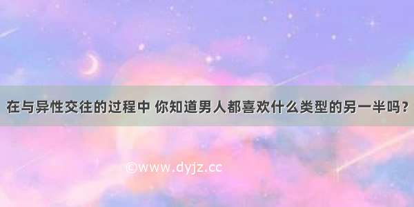 在与异性交往的过程中 你知道男人都喜欢什么类型的另一半吗？