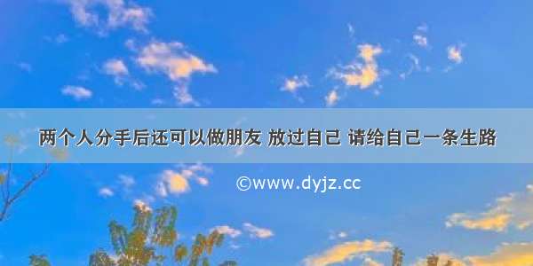 两个人分手后还可以做朋友 放过自己 请给自己一条生路