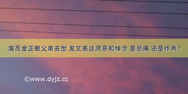 演员金正敏父亲去世 发文表达厌恶和悼念 是悲痛 还是作秀？