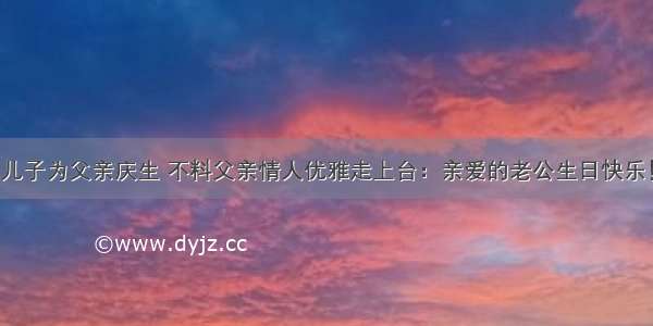 儿子为父亲庆生 不料父亲情人优雅走上台：亲爱的老公生日快乐！