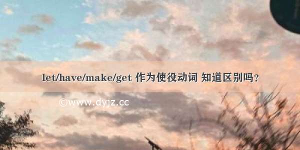 let/have/make/get 作为使役动词 知道区别吗？