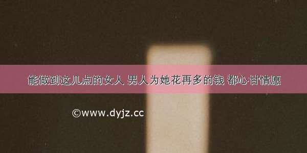 能做到这几点的女人 男人为她花再多的钱 都心甘情愿