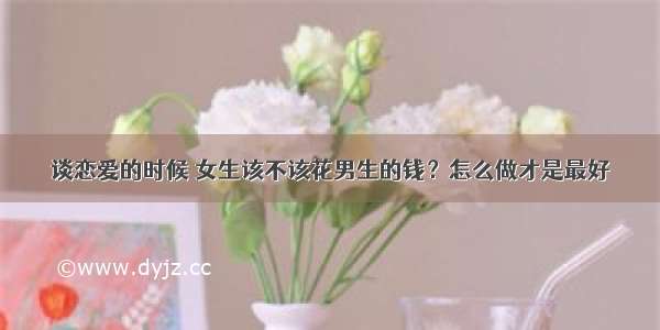 谈恋爱的时候 女生该不该花男生的钱？怎么做才是最好