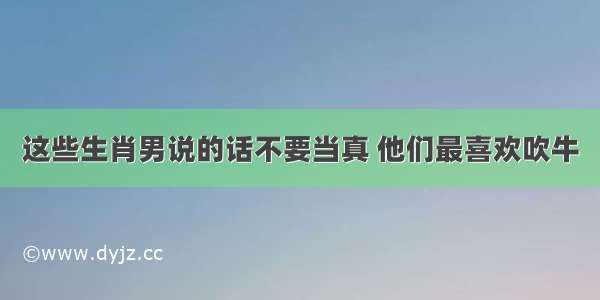 这些生肖男说的话不要当真 他们最喜欢吹牛