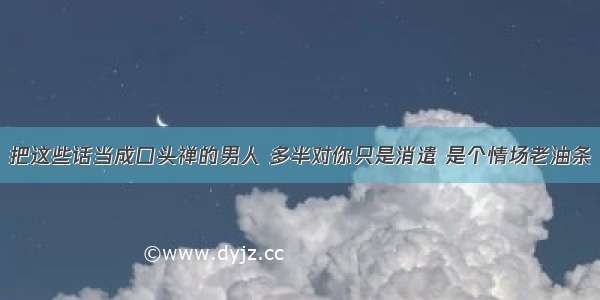 把这些话当成口头禅的男人 多半对你只是消遣 是个情场老油条