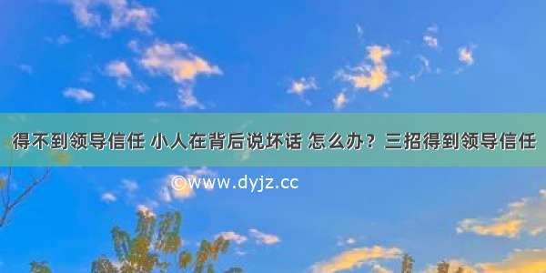 得不到领导信任 小人在背后说坏话 怎么办？三招得到领导信任