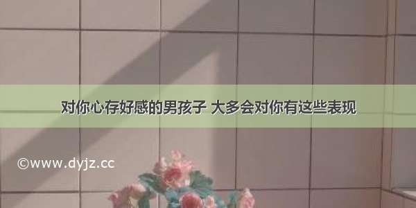 对你心存好感的男孩子 大多会对你有这些表现