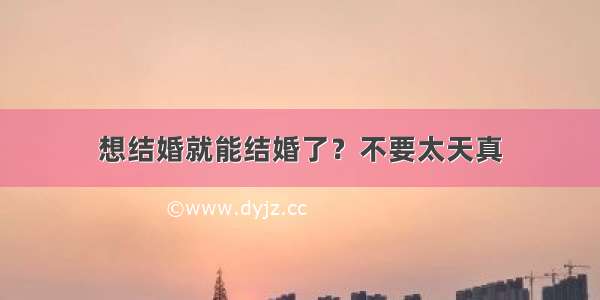 想结婚就能结婚了？不要太天真