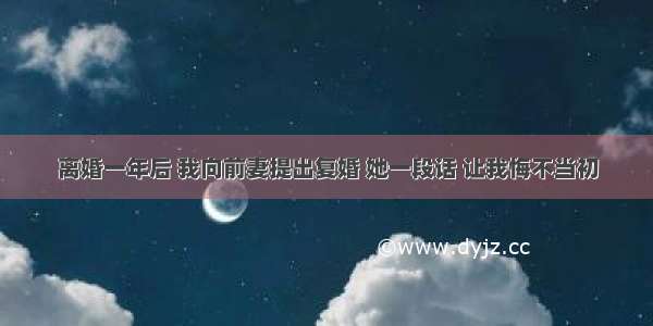 离婚一年后 我向前妻提出复婚 她一段话 让我悔不当初