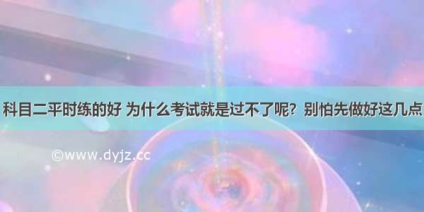 科目二平时练的好 为什么考试就是过不了呢？别怕先做好这几点