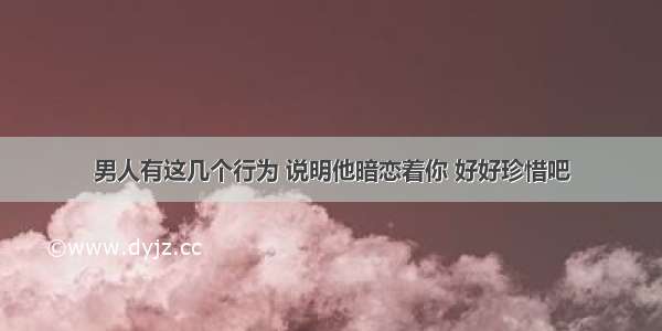 男人有这几个行为 说明他暗恋着你 好好珍惜吧