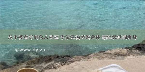 从不被看好到众人祝福 李荣浩杨丞琳合体 情侣装低调现身