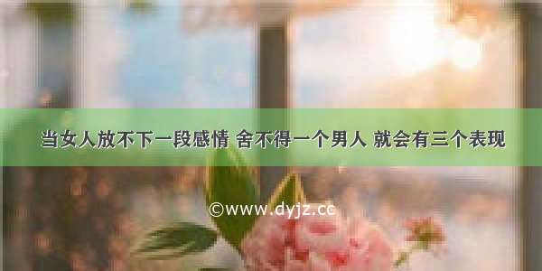 当女人放不下一段感情 舍不得一个男人 就会有三个表现