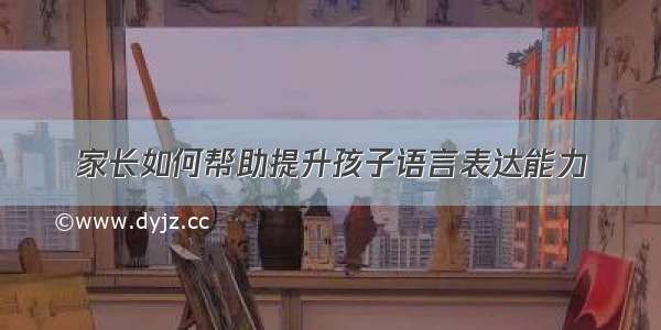 家长如何帮助提升孩子语言表达能力