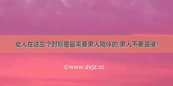 女人在这三个时刻是最需要男人陪伴的 男人不要装傻！