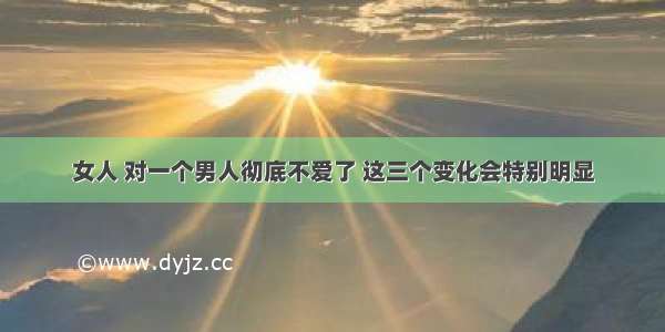 女人 对一个男人彻底不爱了 这三个变化会特别明显