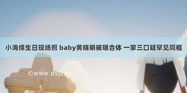 小海绵生日现场照 baby黄晓明被曝合体 一家三口疑罕见同框