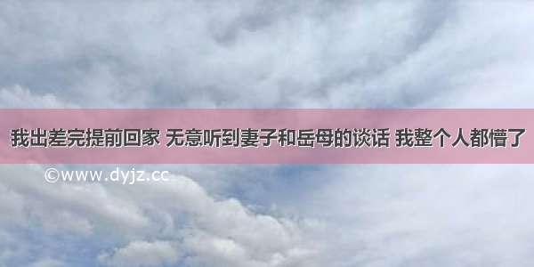 我出差完提前回家 无意听到妻子和岳母的谈话 我整个人都懵了