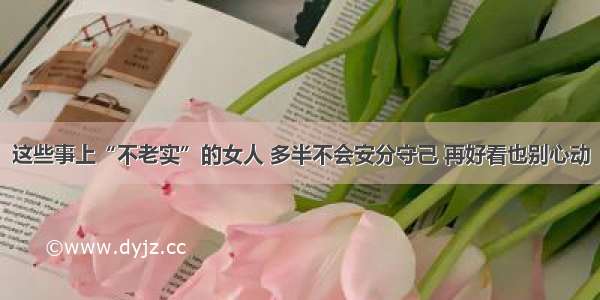 这些事上“不老实”的女人 多半不会安分守己 再好看也别心动